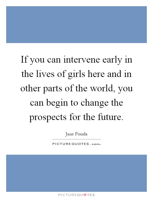 If you can intervene early in the lives of girls here and in other parts of the world, you can begin to change the prospects for the future Picture Quote #1
