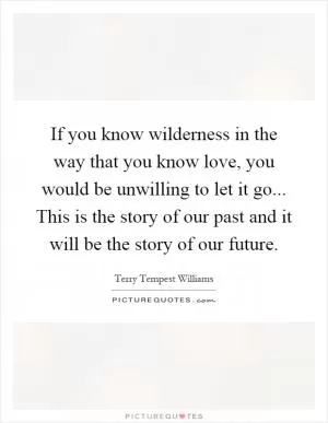 If you know wilderness in the way that you know love, you would be unwilling to let it go... This is the story of our past and it will be the story of our future Picture Quote #1