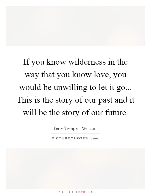 If you know wilderness in the way that you know love, you would be unwilling to let it go... This is the story of our past and it will be the story of our future Picture Quote #1