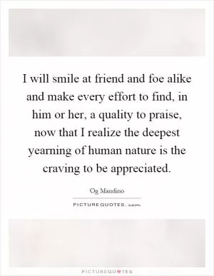 I will smile at friend and foe alike and make every effort to find, in him or her, a quality to praise, now that I realize the deepest yearning of human nature is the craving to be appreciated Picture Quote #1