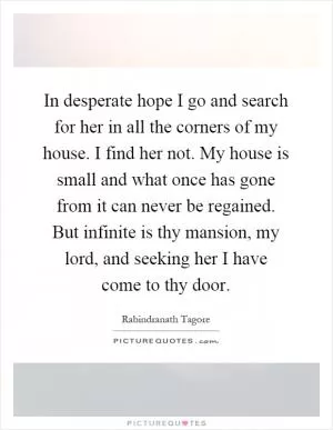 In desperate hope I go and search for her in all the corners of my house. I find her not. My house is small and what once has gone from it can never be regained. But infinite is thy mansion, my lord, and seeking her I have come to thy door Picture Quote #1