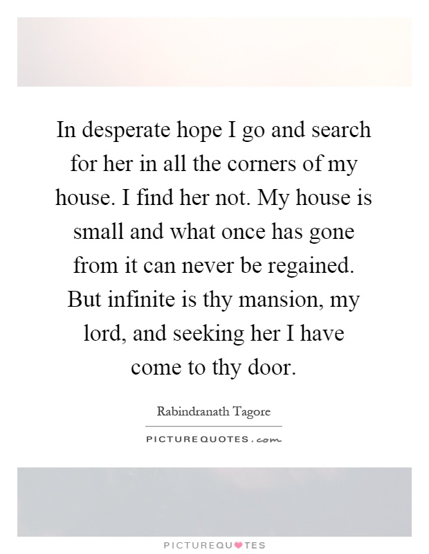 In desperate hope I go and search for her in all the corners of my house. I find her not. My house is small and what once has gone from it can never be regained. But infinite is thy mansion, my lord, and seeking her I have come to thy door Picture Quote #1