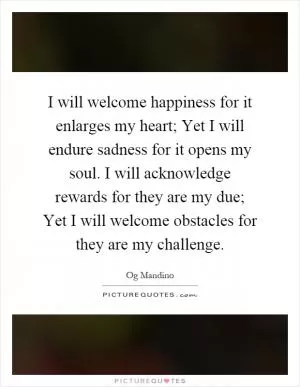 I will welcome happiness for it enlarges my heart; Yet I will endure sadness for it opens my soul. I will acknowledge rewards for they are my due; Yet I will welcome obstacles for they are my challenge Picture Quote #1