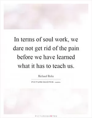 In terms of soul work, we dare not get rid of the pain before we have learned what it has to teach us Picture Quote #1