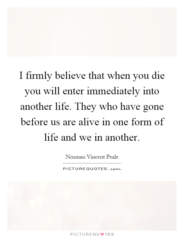 I firmly believe that when you die you will enter immediately into another life. They who have gone before us are alive in one form of life and we in another Picture Quote #1