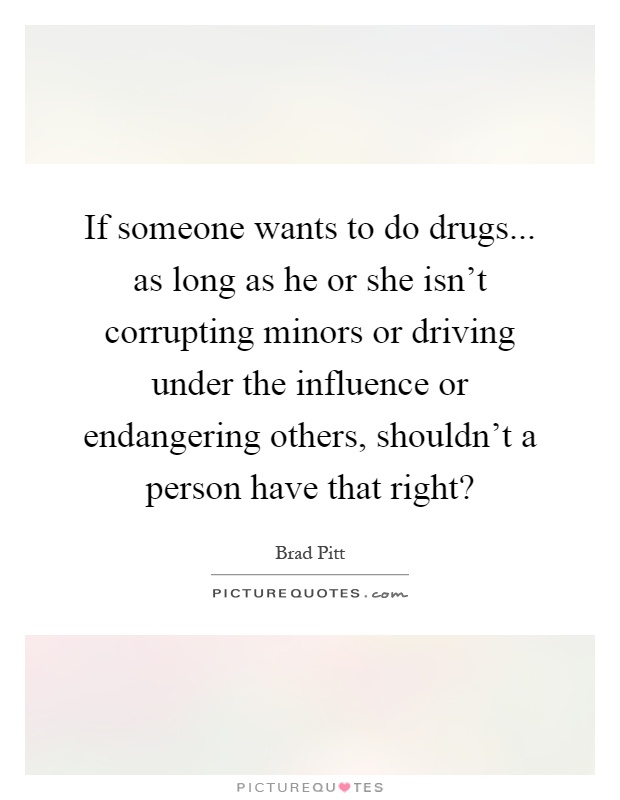 If someone wants to do drugs... as long as he or she isn't corrupting minors or driving under the influence or endangering others, shouldn't a person have that right? Picture Quote #1