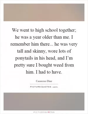 We went to high school together; he was a year older than me. I remember him there... he was very tall and skinny, wore lots of ponytails in his head, and I’m pretty sure I bought weed from him. I had to have Picture Quote #1
