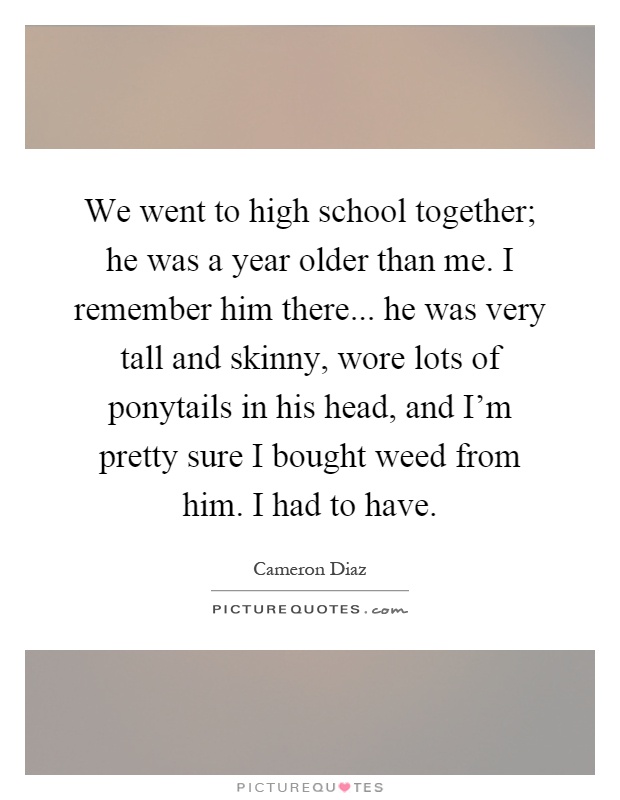 We went to high school together; he was a year older than me. I remember him there... he was very tall and skinny, wore lots of ponytails in his head, and I'm pretty sure I bought weed from him. I had to have Picture Quote #1