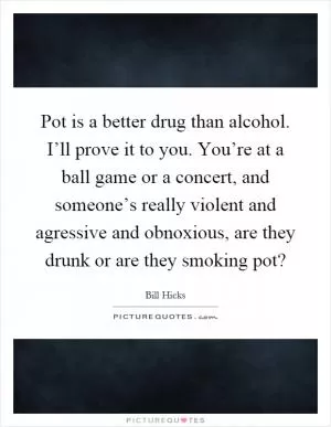 Pot is a better drug than alcohol. I’ll prove it to you. You’re at a ball game or a concert, and someone’s really violent and agressive and obnoxious, are they drunk or are they smoking pot? Picture Quote #1