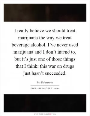 I really believe we should treat marijuana the way we treat beverage alcohol. I’ve never used marijuana and I don’t intend to, but it’s just one of those things that I think: this war on drugs just hasn’t succeeded Picture Quote #1