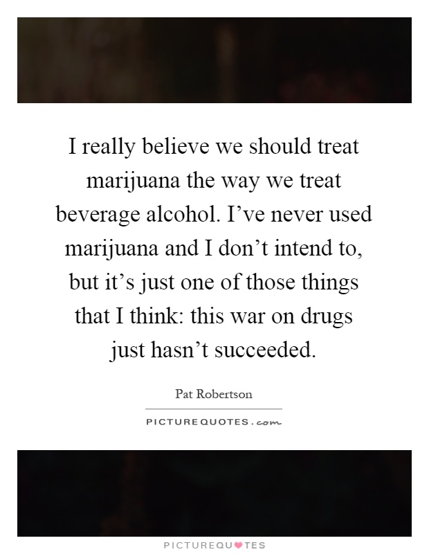 I really believe we should treat marijuana the way we treat beverage alcohol. I've never used marijuana and I don't intend to, but it's just one of those things that I think: this war on drugs just hasn't succeeded Picture Quote #1