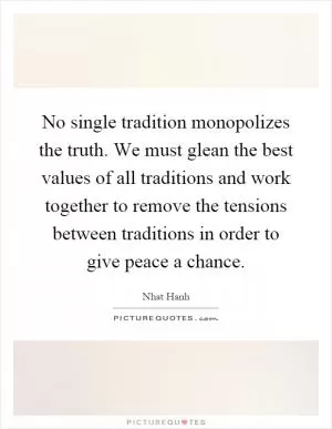 No single tradition monopolizes the truth. We must glean the best values of all traditions and work together to remove the tensions between traditions in order to give peace a chance Picture Quote #1