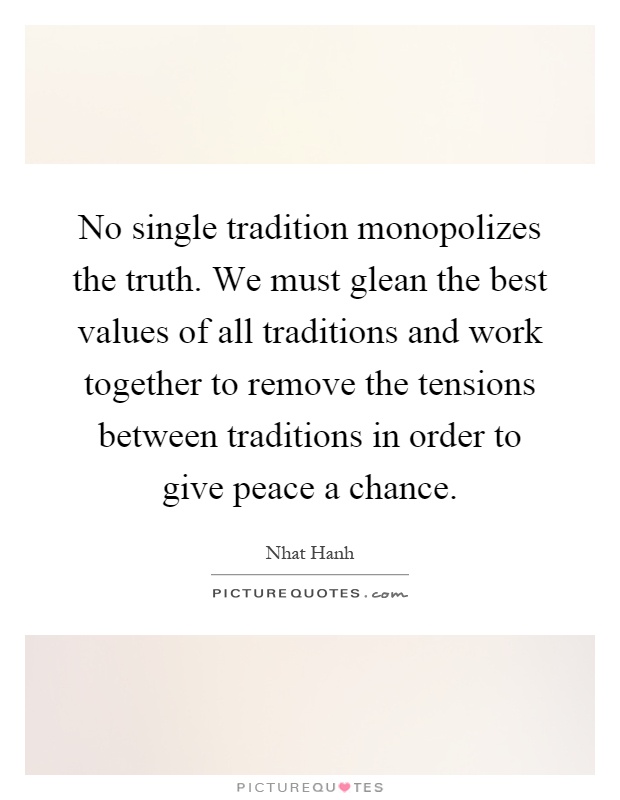 No single tradition monopolizes the truth. We must glean the best values of all traditions and work together to remove the tensions between traditions in order to give peace a chance Picture Quote #1