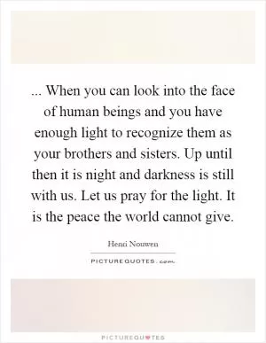 ... When you can look into the face of human beings and you have enough light to recognize them as your brothers and sisters. Up until then it is night and darkness is still with us. Let us pray for the light. It is the peace the world cannot give Picture Quote #1