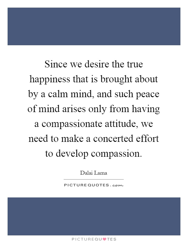 Since we desire the true happiness that is brought about by a calm mind, and such peace of mind arises only from having a compassionate attitude, we need to make a concerted effort to develop compassion Picture Quote #1