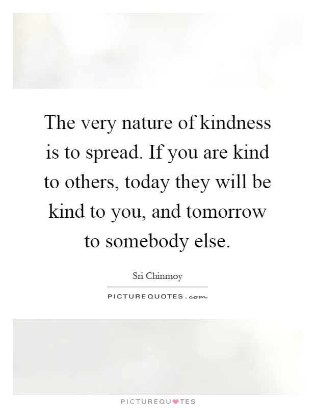 The very nature of kindness is to spread. If you are kind to others, today they will be kind to you, and tomorrow to somebody else Picture Quote #1