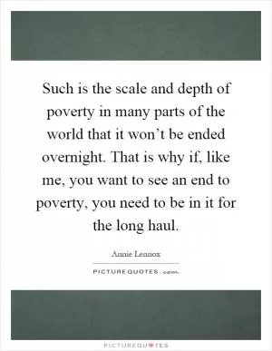 Such is the scale and depth of poverty in many parts of the world that it won’t be ended overnight. That is why if, like me, you want to see an end to poverty, you need to be in it for the long haul Picture Quote #1