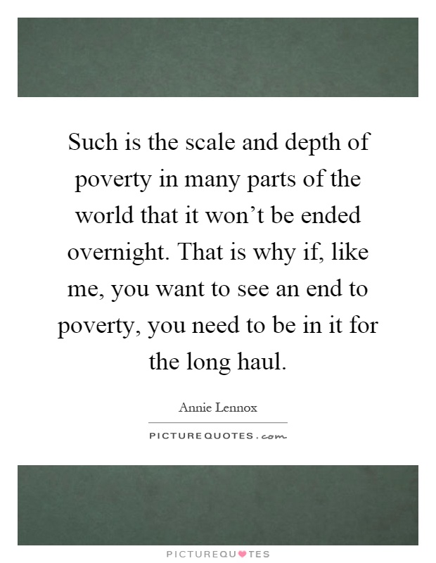 Such is the scale and depth of poverty in many parts of the world that it won't be ended overnight. That is why if, like me, you want to see an end to poverty, you need to be in it for the long haul Picture Quote #1