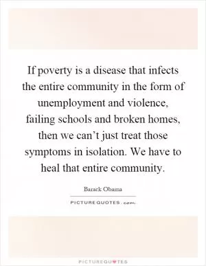 If poverty is a disease that infects the entire community in the form of unemployment and violence, failing schools and broken homes, then we can’t just treat those symptoms in isolation. We have to heal that entire community Picture Quote #1