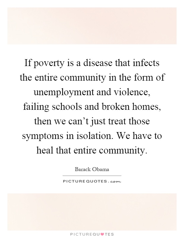 If poverty is a disease that infects the entire community in the form of unemployment and violence, failing schools and broken homes, then we can't just treat those symptoms in isolation. We have to heal that entire community Picture Quote #1