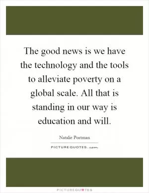 The good news is we have the technology and the tools to alleviate poverty on a global scale. All that is standing in our way is education and will Picture Quote #1