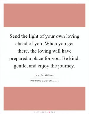 Send the light of your own loving ahead of you. When you get there, the loving will have prepared a place for you. Be kind, gentle, and enjoy the journey Picture Quote #1