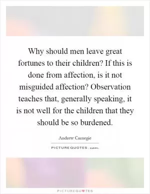 Why should men leave great fortunes to their children? If this is done from affection, is it not misguided affection? Observation teaches that, generally speaking, it is not well for the children that they should be so burdened Picture Quote #1