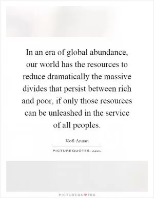 In an era of global abundance, our world has the resources to reduce dramatically the massive divides that persist between rich and poor, if only those resources can be unleashed in the service of all peoples Picture Quote #1