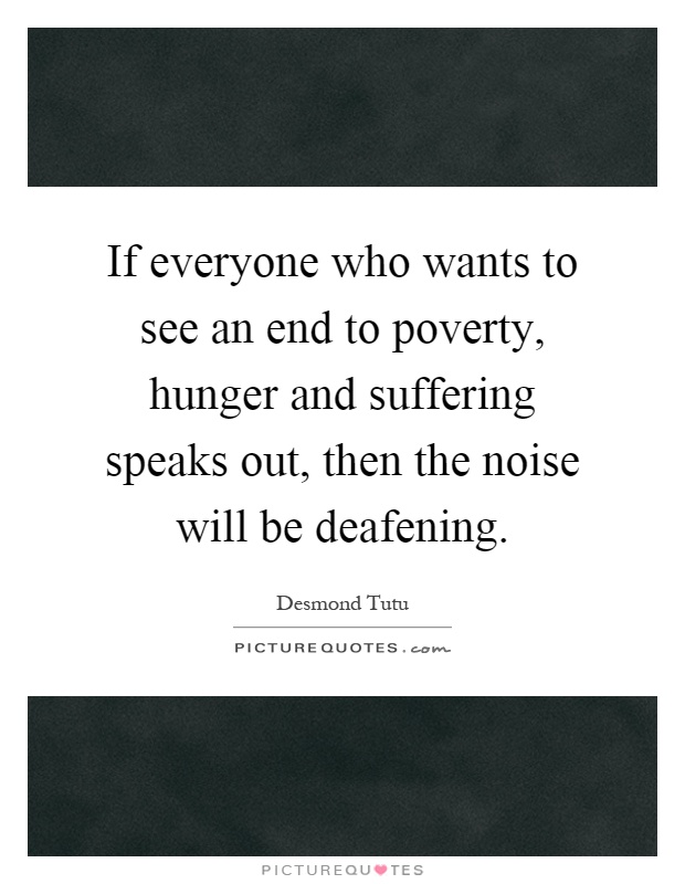 If everyone who wants to see an end to poverty, hunger and suffering speaks out, then the noise will be deafening Picture Quote #1