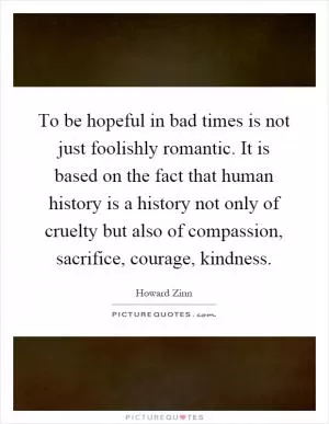 To be hopeful in bad times is not just foolishly romantic. It is based on the fact that human history is a history not only of cruelty but also of compassion, sacrifice, courage, kindness Picture Quote #1