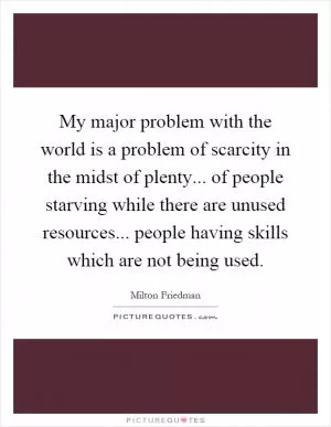 My major problem with the world is a problem of scarcity in the midst of plenty... of people starving while there are unused resources... people having skills which are not being used Picture Quote #1