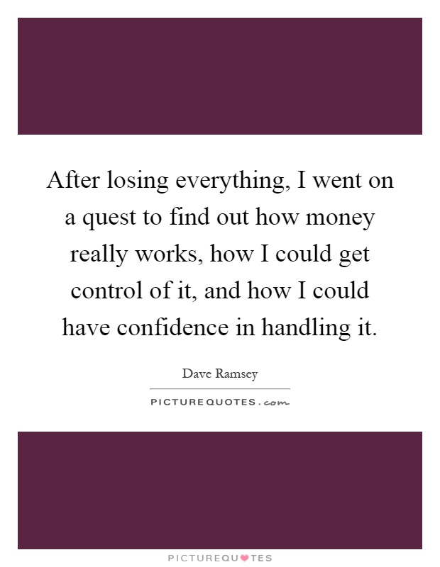 After losing everything, I went on a quest to find out how money really works, how I could get control of it, and how I could have confidence in handling it Picture Quote #1
