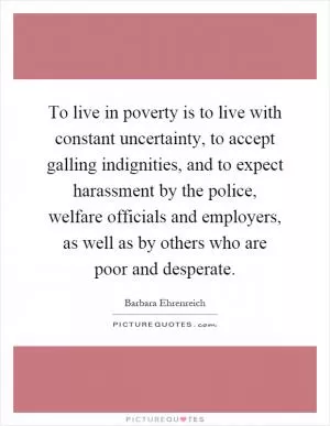 To live in poverty is to live with constant uncertainty, to accept galling indignities, and to expect harassment by the police, welfare officials and employers, as well as by others who are poor and desperate Picture Quote #1