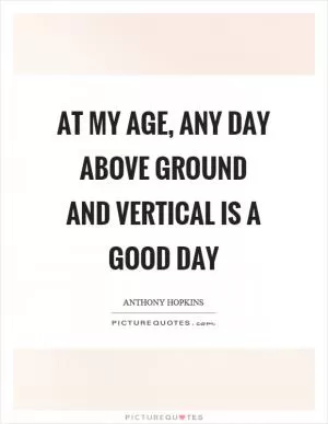 At my age, any day above ground and vertical is a good day Picture Quote #1