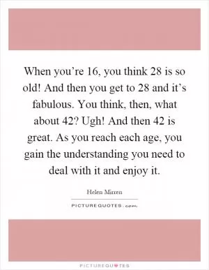 When you’re 16, you think 28 is so old! And then you get to 28 and it’s fabulous. You think, then, what about 42? Ugh! And then 42 is great. As you reach each age, you gain the understanding you need to deal with it and enjoy it Picture Quote #1