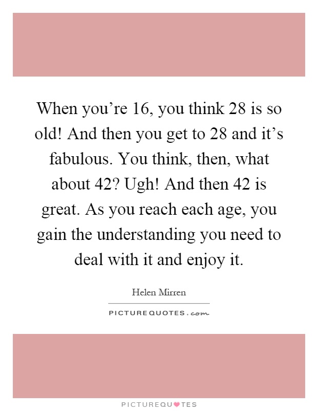 When you're 16, you think 28 is so old! And then you get to 28 and it's fabulous. You think, then, what about 42? Ugh! And then 42 is great. As you reach each age, you gain the understanding you need to deal with it and enjoy it Picture Quote #1