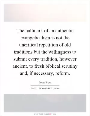 The hallmark of an authentic evangelicalism is not the uncritical repetition of old traditions but the willingness to submit every tradition, however ancient, to fresh biblical scrutiny and, if necessary, reform Picture Quote #1