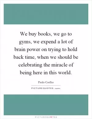 We buy books, we go to gyms, we expend a lot of brain power on trying to hold back time, when we should be celebrating the miracle of being here in this world Picture Quote #1