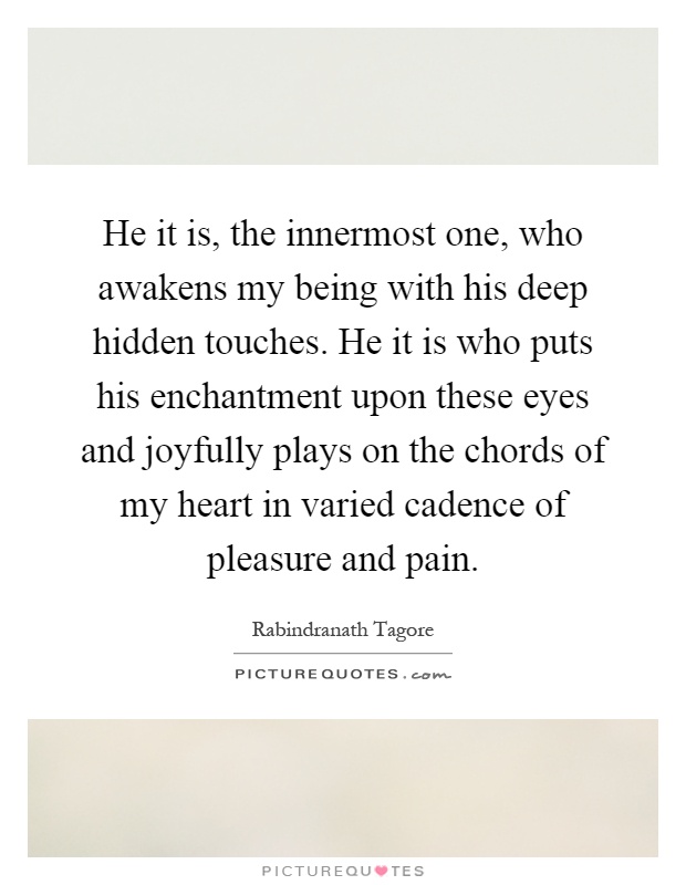 He it is, the innermost one, who awakens my being with his deep hidden touches. He it is who puts his enchantment upon these eyes and joyfully plays on the chords of my heart in varied cadence of pleasure and pain Picture Quote #1