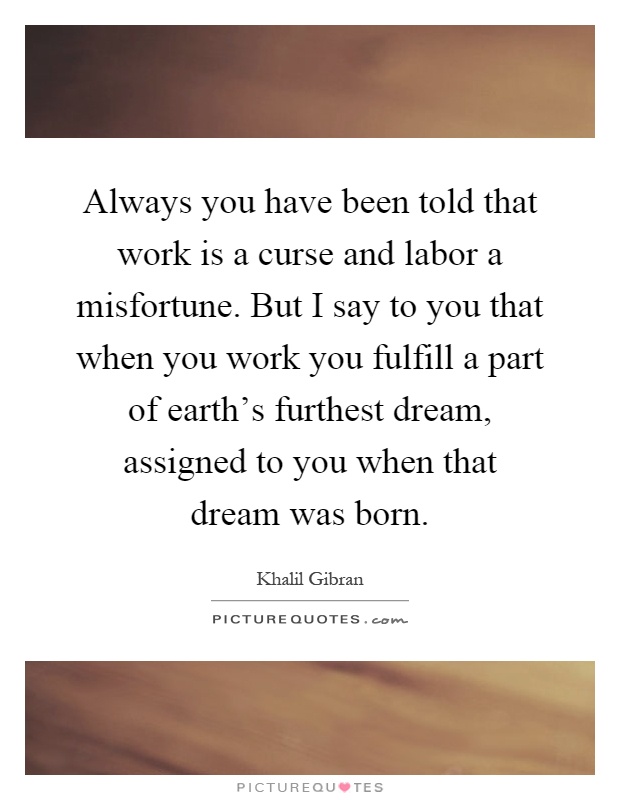 Always you have been told that work is a curse and labor a misfortune. But I say to you that when you work you fulfill a part of earth's furthest dream, assigned to you when that dream was born Picture Quote #1