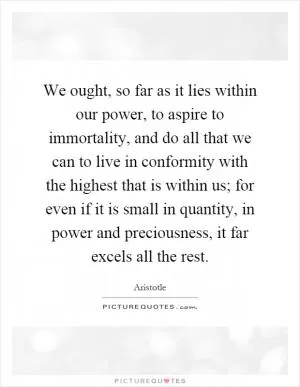 We ought, so far as it lies within our power, to aspire to immortality, and do all that we can to live in conformity with the highest that is within us; for even if it is small in quantity, in power and preciousness, it far excels all the rest Picture Quote #1