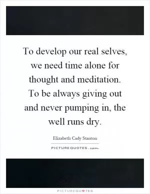 To develop our real selves, we need time alone for thought and meditation. To be always giving out and never pumping in, the well runs dry Picture Quote #1