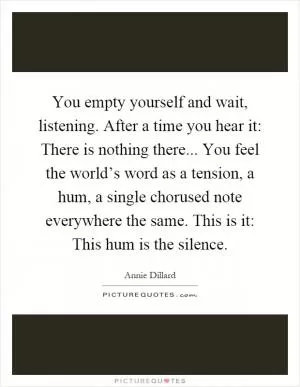 You empty yourself and wait, listening. After a time you hear it: There is nothing there... You feel the world’s word as a tension, a hum, a single chorused note everywhere the same. This is it: This hum is the silence Picture Quote #1
