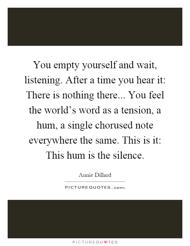 You empty yourself and wait, listening. After a time you hear it: There is nothing there... You feel the world's word as a tension, a hum, a single chorused note everywhere the same. This is it: This hum is the silence Picture Quote #1