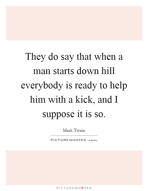 They do say that when a man starts down hill everybody is ready to help him with a kick, and I suppose it is so Picture Quote #1