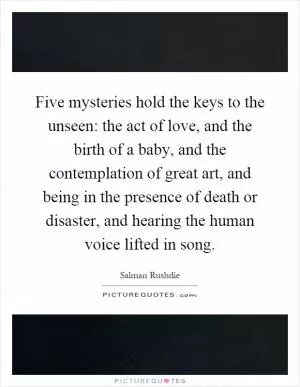 Five mysteries hold the keys to the unseen: the act of love, and the birth of a baby, and the contemplation of great art, and being in the presence of death or disaster, and hearing the human voice lifted in song Picture Quote #1