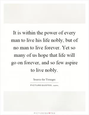 It is within the power of every man to live his life nobly, but of no man to live forever. Yet so many of us hope that life will go on forever, and so few aspire to live nobly Picture Quote #1