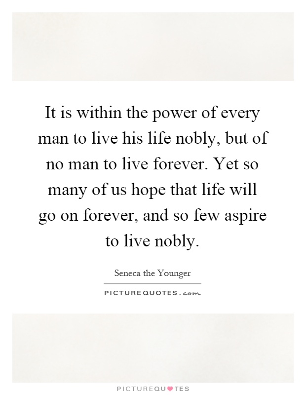 It is within the power of every man to live his life nobly, but of no man to live forever. Yet so many of us hope that life will go on forever, and so few aspire to live nobly Picture Quote #1