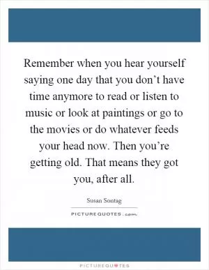 Remember when you hear yourself saying one day that you don’t have time anymore to read or listen to music or look at paintings or go to the movies or do whatever feeds your head now. Then you’re getting old. That means they got you, after all Picture Quote #1