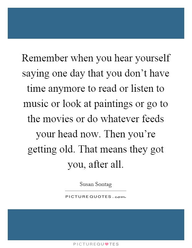 Remember when you hear yourself saying one day that you don't have time anymore to read or listen to music or look at paintings or go to the movies or do whatever feeds your head now. Then you're getting old. That means they got you, after all Picture Quote #1